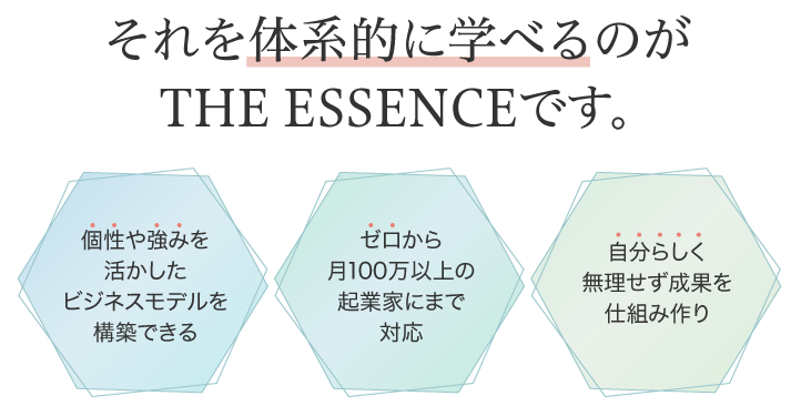 それを体型的に学べるのがTHE ESSENCEです。個性や強みを活かしたビジネスモデルを構築できる ゼロから月100万以上の起業家にまで対応 自分らしく無理せず成果を仕組み作り