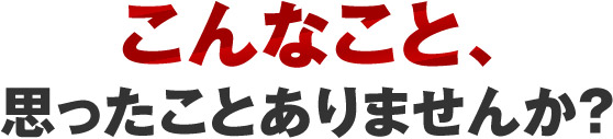 こんなこと、思ったことありませんか？